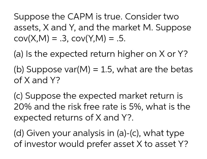 Suppose the CAPM is true. Consider two
assets, X and Y, and the market M. Suppose
cov(X,M) = .3, cov(Y,M) = .5.
%3D
(a) Is the expected return higher on X or Y?
(b) Suppose var(M) = 1.5, what are the betas
of X and Y?
(c) Suppose the expected market return is
20% and the risk free rate is 5%, what is the
expected returns of X and Y?.
(d) Given your analysis in (a)-(c), what type
of investor would prefer asset X to asset Y?
