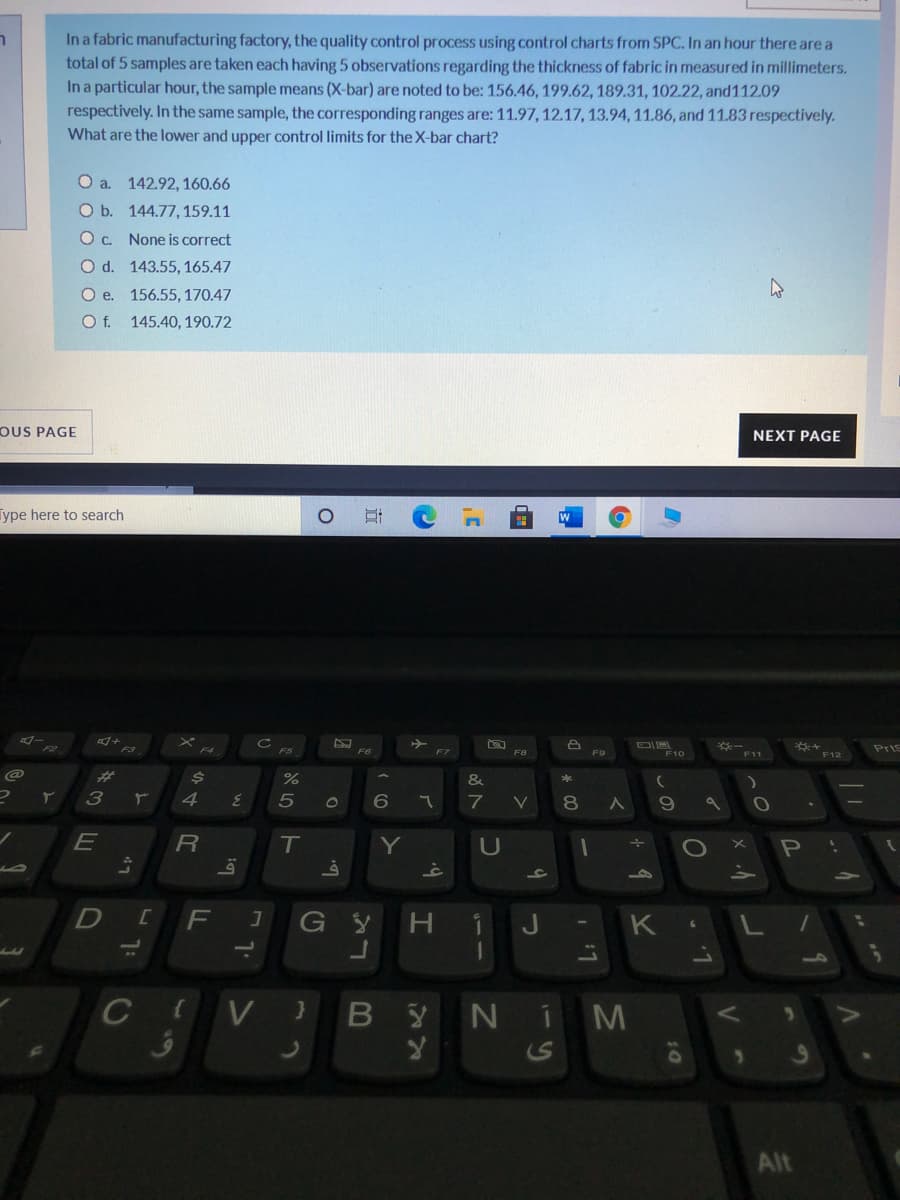 In a fabric manufacturing factory, the quality control process using control charts from SPC. In an hour there are a
total of 5 samples are taken each having 5 observations regarding the thickness of fabric in measured in millimeters.
In a particular hour, the sample means (X-bar) are noted to be: 156.46, 199.62, 189.31, 102.22, and112.09
respectively. In the same sample, the corresponding ranges are: 11.97, 12.17, 13.94, 11.86, and 11.83 respectively.
What are the lower and upper control limits for the X-bar chart?
ר
O a. 142.92, 160.66
O b. 144.77,159.11
Oc. None is correct
O d. 143.55, 165.47
O e. 156.55, 170.47
Of.
145.40, 190.72
OUS PAGE
NEXT PAGE
Type here to search
-
F5
F7
Pris
F8
F9
F10
F12
%23
&
3
5
V
8
19
E
T
Y
H.
J
K
1.
10
C V B
NiM
Alt
く
I
LI
