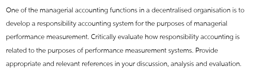 One of the managerial accounting functions in a decentralised organisation is to
develop a responsibility accounting system for the purposes of managerial
performance measurement. Critically evaluate how responsibility accounting is
related to the purposes of performance measurement systems. Provide
appropriate and relevant references in your discussion, analysis and evaluation.