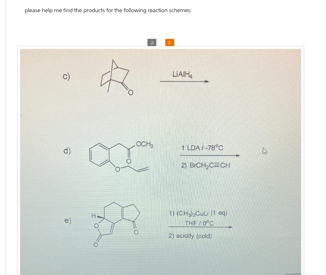 please help me find the products for the following reaction schemes:
9
승
H
LOCH ₂
0
Ć
LIAIH
1 LDA/-78°C
2) BrCH₂CECH
1) (CH3)₂Culi (1 eq)
THE/0°C
2) acidify (cold)