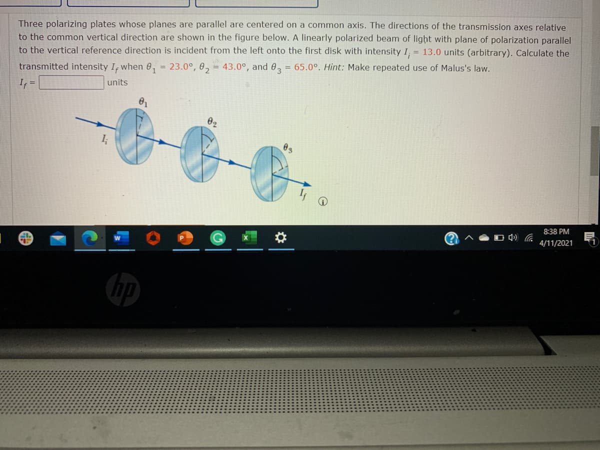 Three polarizing plates whose planes are parallel are centered on a common axis. The directions of the transmission axes relative
to the common vertical direction are shown in the figure below. A linearly polarized beam of light with plane of polarization parallel
to the vertical reference direction is incident from the left onto the first disk with intensity I, = 13.0 units (arbitrary). Calculate the
= 43.0°, and 03
= 65.0°. Hint: Make repeated use of Malus's law.
23.0°, 02
%3D
transmitted intensity I, when 0,
units
If =
02
03
8:38 PM
4/11/2021
