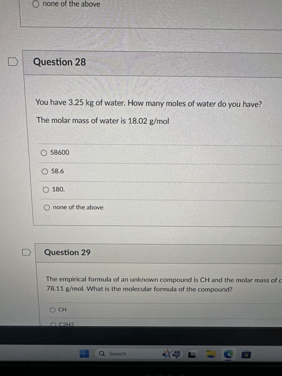 D
none of the above
Question 28
You have 3.25 kg of water. How many moles of water do you have?
The molar mass of water is 18.02 g/mol
58600
58.6
180.
none of the above
Question 29
The empirical formula of an unknown compound is CH and the molar mass of c
78.11 g/mol. What is the molecular formula of the compound?
O CH
OC2H2
Q Search