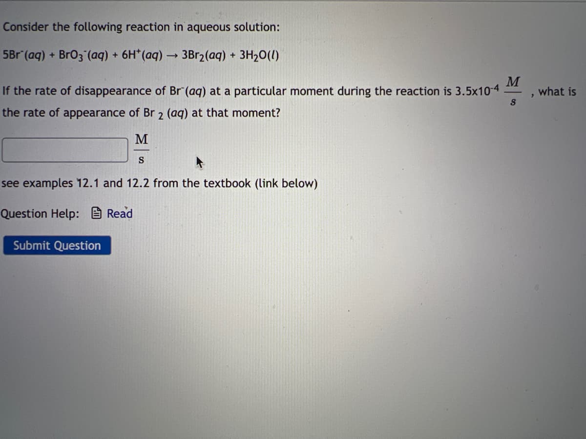 Consider the following reaction in aqueous solution:
5Br (aq) + BrO3(aq) + 6H* (aq) → 3Br₂(aq) + 3H₂O(l)
If the rate of disappearance of Br (aq) at a particular moment during the reaction is 3.5x10-4
the rate of appearance of Br 2 (aq) at that moment?
M
S
see examples 12.1 and 12.2 from the textbook (link below)
Question Help: Read
Submit Question
M
8
what is