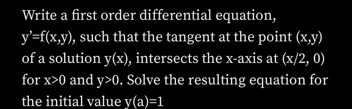 Write a first order differential equation,
y'=f(x,y), such that the tangent at the point (x,y)
of a solution y(x), intersects the x-axis at (x/2, 0)
for x>0 and y>0. Solve the resulting equation for
the initial value y(a)=1