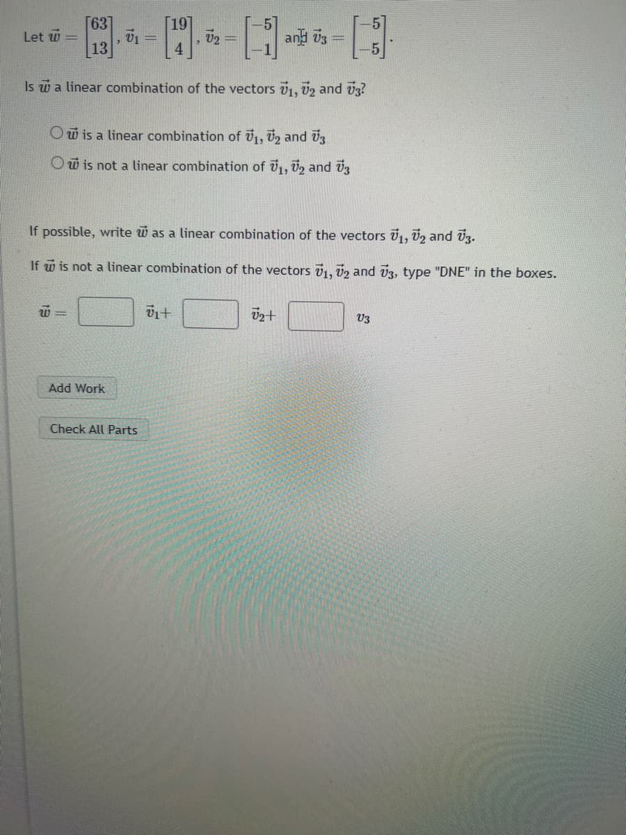 []
Is a linear combination of the vectors 71, 72 and V3?
O is a linear combination of ₁, 2 and 3
O is not a linear combination of ₁, 2 and 3
Let W =
[63]
13
W=
7
Add Work
V₁ =
[19
Check All Parts
3
If possible, write was a linear combination of the vectors V1, V2 and V3.
If w is not a linear combination of the vectors V₁, V2 and 73, type "DNE" in the boxes.
vi+
V₂ =
and 73
√₂+
=
V3