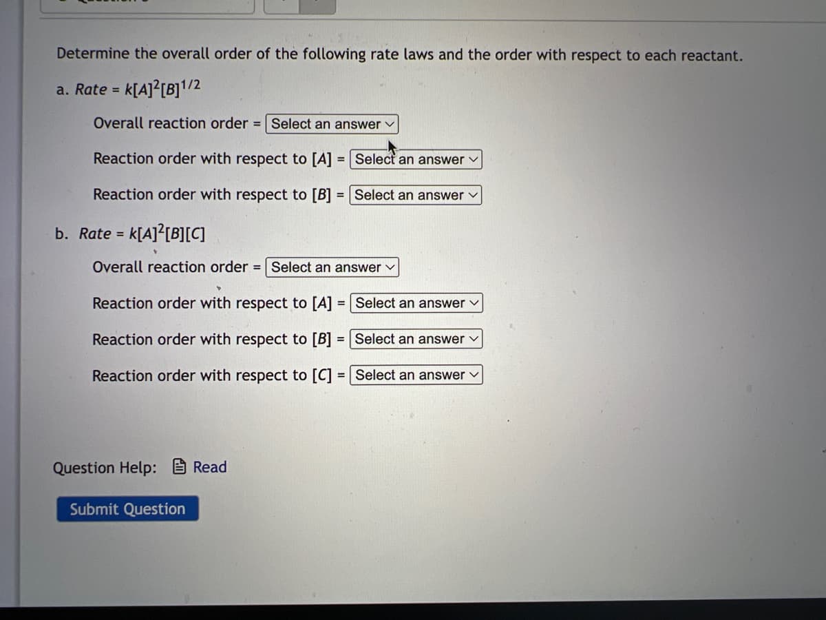 Determine the overall order of the following rate laws and the order with respect to each reactant.
a. Rate = K[A]2[B]1/2
Overall reaction order = Select an answer ✓
Reaction order with respect to [A] = [Select an answer ✓
Reaction order with respect to [B] = Select an answer
b. Rate = K[A]2[B][C]
Overall reaction order = Select an answer ✓
Y
Reaction order with respect to [A] = Select an answer
Reaction order with respect to [B] =
Reaction order with respect to [C] =
Question Help: Read
Submit Question
Select an answer ✓
Select an answer