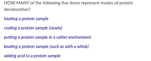 HOW MANY of the following five items represent modes of protein
denaturation?
heating a protein sample
cooling a protein sample (slowly)
putting a protein sample in a saltier environment
beating a protein sample (such as with a whisk)
adding acid to a protein sample