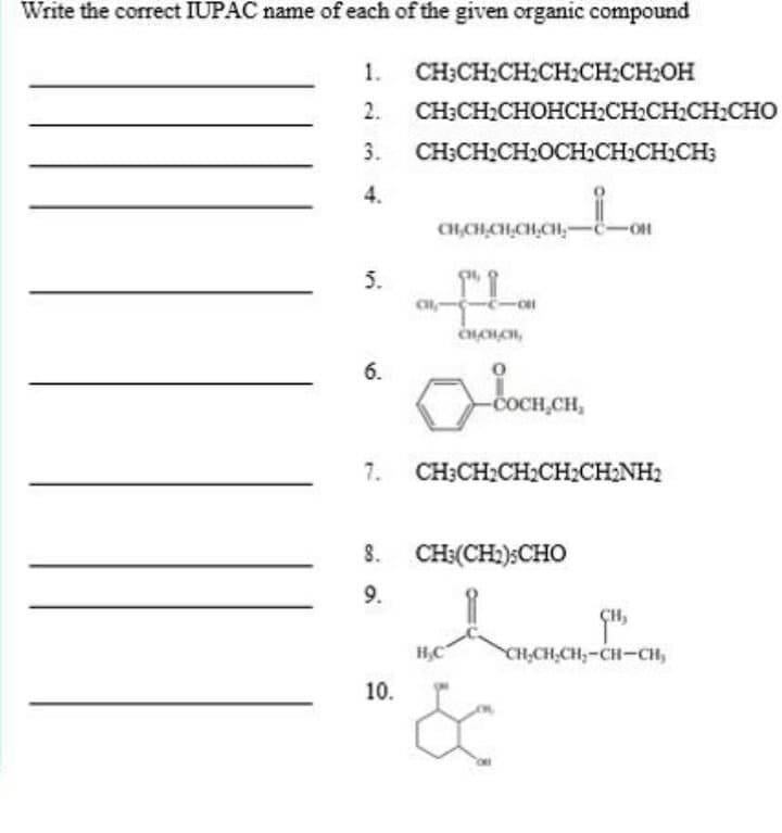 Write the correct IUPAC name of each of the given organic compound
1.
CH;CH:CH2CH2CH:CH2OH
2.
CH-CH:CHOHCСH-CH-CH:CH:Cно
3.
CH;CH2CH2OCH2CH2CH2CH;
4.
CH,CH,CH,CH,CH,-ë-OH
5.
6.
-C
CH,CH,
7. CH;CH:CH;CH:CHNH2
8.
CH:(CH:):CHO
9.
H,C
CH,CH,CH,-CH-CH,
10.
