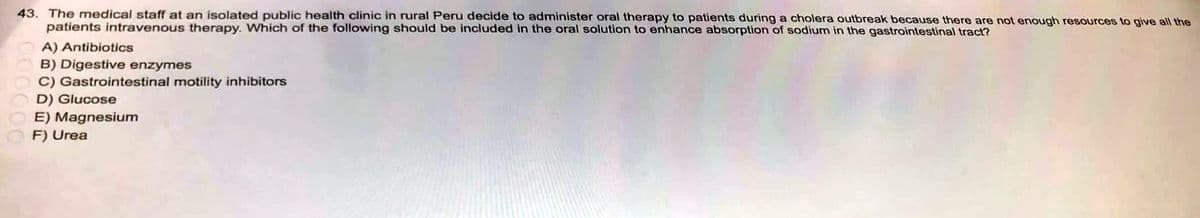 43. The medical staff at an isolated public health clinic in rural Peru decide to administer oral therapy to patients during a cholera outbreak because there are not enough resources to give all the
patients intravenous therapy. Which of the following should be included in the oral solution to enhance absorption of sodium in the gastrointestinal tract?
A) Antibiotics
B) Digestive enzymes
C) Gastrointestinal motility inhibitors
D) Glucose
E) Magnesium
F) Urea