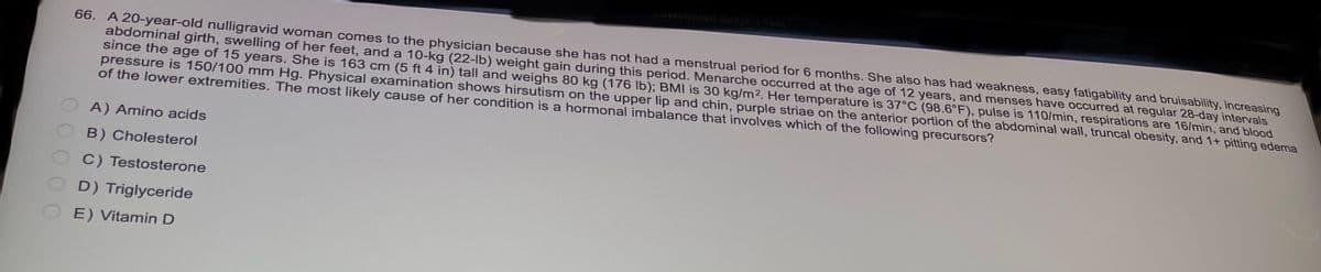 66. A 20-year-old nulligravid woman comes to the physician because she has not had a menstrual period for 6 months. She also has had weakness, easy fatigability and bruisability, increasing
abdominal girth, swelling of her feet, and a 10-kg (22-lb) weight gain during this period. Menarche occurred at the age of 12 years, and menses have occurred at regular 28-day intervals
since the age of 15 years. She is 163 cm (5 ft 4 in) tall and weighs 80 kg (176 lb); BMI is 30 kg/m2. Her temperature is 37°C (98.6°F), pulse is 110/min, respirations are 16/min, and blood
pressure is 150/100 mm Hg. Physical examination shows hirsutism on the upper lip and chin, purple striae on the anterior portion of the abdominal wall, truncal obesity, and 1+ pitting edema
of the lower extremities. The most likely cause of her condition is a hormonal imbalance that involves which of the following precursors?
A) Amino acids
B) Cholesterol
C) Testosterone
D) Triglyceride
E) Vitamin D
Customized Subject Test