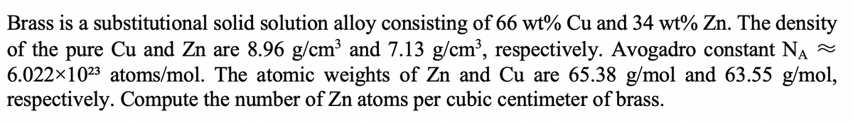 Brass is a substitutional solid solution alloy consisting of 66 wt% Cu and 34 wt% Zn. The density
of the pure Cu and Zn are 8.96 g/cm³ and 7.13 g/cm³, respectively. Avogadro constant NA
6.022×1023 atoms/mol. The atomic weights of Zn and Cu are 65.38 g/mol and 63.55 g/mol,
respectively. Compute the number of Zn atoms per cubic centimeter of brass.
