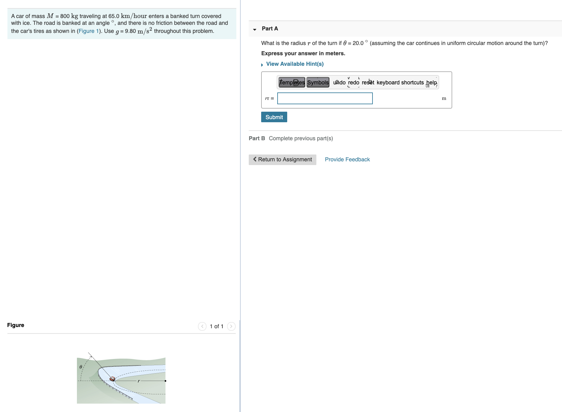 A car of mass M = 800 kg traveling at 65.0 km/hour enters a banked turn covered
with ice. The road is banked at an angle °, and there is no friction between the road and
Part A
the car's tires as shown in (Figure 1). Use g = 9.80 m/s² throughout this problem.
What
the radius r of the turn if 0 = 20.0 ° (assuming the car continues in uniform circular motion around the turn)?
Express your answer in meters.
, View Available Hint(s)
templates Symbols uAdo redo reset keyboard shortcuts help
IT =
m
Submit
Part B Complete previous part(s)
< Return to Assignment
Provide Feedback
