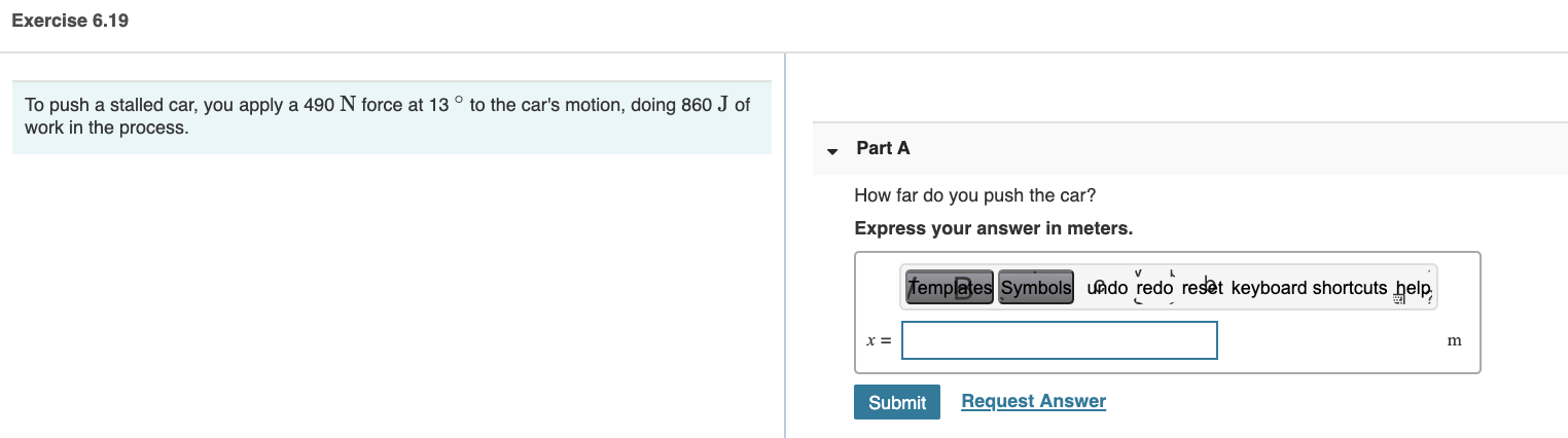 To push a stalled car, you apply a 490 N force at 13 ° to the car's motion, doing 860 J of
work in the process.
Part A
How far do you push the car?
Express your answer in meters.
femplates Symbols undo redo reset keyboard shortcuts help,
x =
m
Submit
Request Answer
