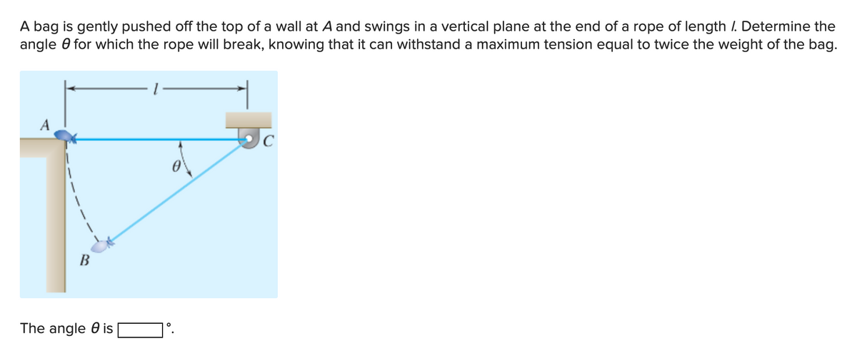 A bag is gently pushed off the top of a wall at A and swings in a vertical plane at the end of a rope of length /. Determine the
angle 0 for which the rope will break, knowing that it can withstand a maximum tension equal to twice the weight of the bag.
A
В
The angle 0 is
