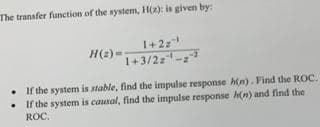 The transfer function of the system, H(2): is given by:
1+2z
H(2)=
1+3/2-
If the system is stable, find the impulse response h(n). Find the ROC.
• If the system is causal, find the impulse response h(n) and find the
ROC.
