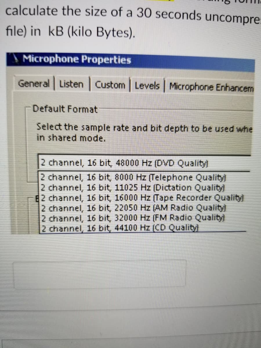 calculate the size of a 30 seconds uncompre:
file) in kB (kilo Bytes).
\ Microphone Properties
General Listen Custom Levels Microphone Enhancem
Default Format
Select the sample rate and bit depth to be used whe
in shared mode.
2 channel, 16 bit, 48000 Hz (DVD Quality)
2 channel, 16 bit, 8000 Hz (Telephone Quality)
2 channel, 16 bit, 11025 Hz (Dictation Quality)
E2 channel, 16 bit, 16000 Hz (Tape Recorder Quality
2 channel, 16 bit, 22050 Hz (AM Radio Quality)
2 channel, 16 bit, 32000 Hz (FM Radio Qualityl
2 channel, 16 bit, 44100 Hz (CD Quality)
