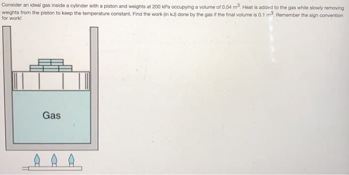 Consider an ideal gas inside a cylinder with a piston and weights at 200 kPa occupying a volume of 0.04 m³. Heat is added to the gas while slowly removing
weights from the piston to keep the temperature constant. Find the work (in kJ) done by the gas if the final volume is 0.1 m3. Remember the sign convention
for work!
Gas