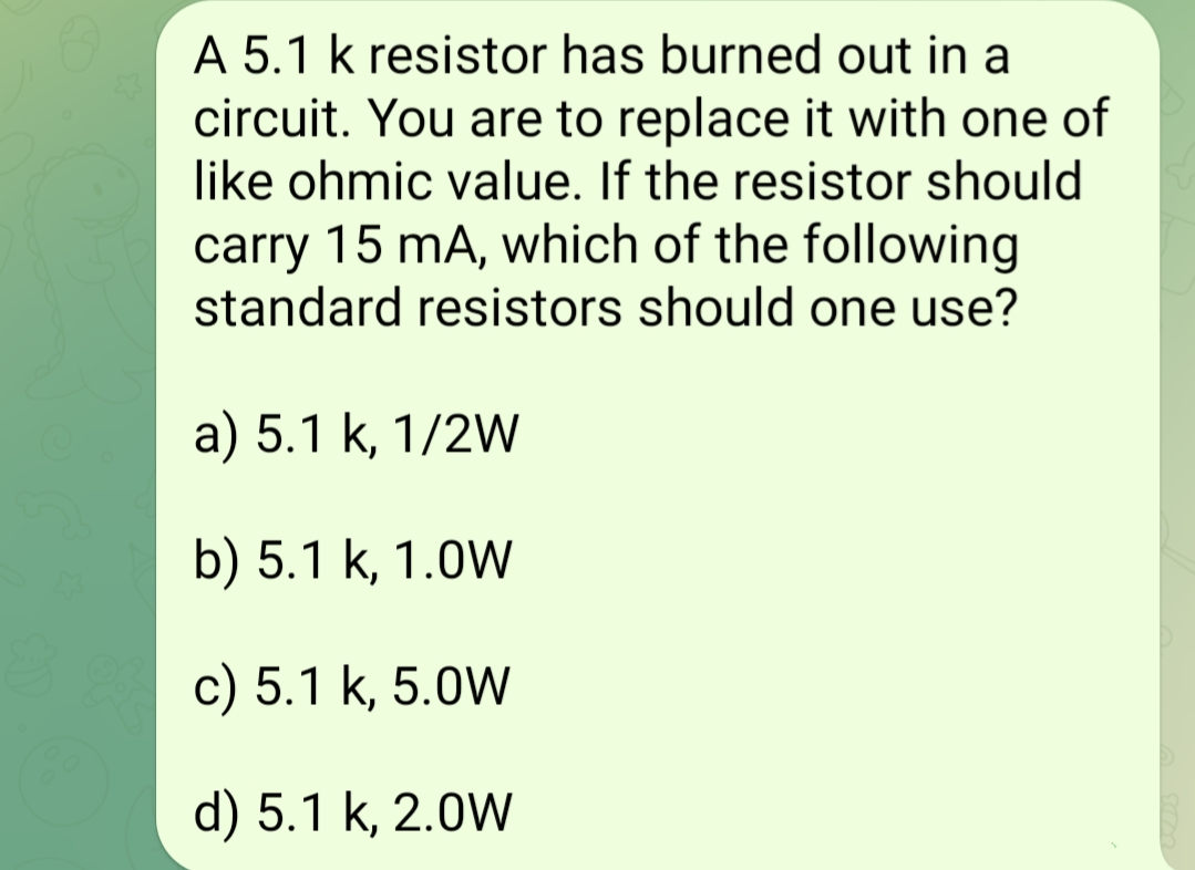 A 5.1 k resistor has burned out in a
circuit. You are to replace it with one of
like ohmic value. If the resistor should
carry 15 mA, which of the following
standard resistors should one use?
a) 5.1 k, 1/2W
b) 5.1 k, 1.0W
c) 5.1 k, 5.0W
d) 5.1 k, 2.0W