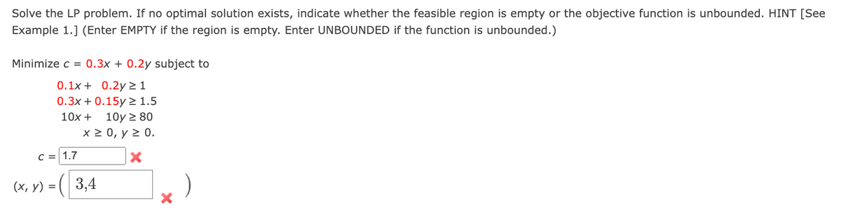 Solve the LP problem. If no optimal solution exists, indicate whether the feasible region is empty or the objective function is unbounded. HINT [See
Example 1.] (Enter EMPTY if the region is empty. Enter UNBOUNDED if the function is unbounded.)
Minimize c = 0.3x + 0.2y subject to
0.1x+ 0.2y≥ 1
0.3x+0.15y ≥ 1.5
10x +
10y ≥ 80
x ≥ 0, y ≥ 0.
C = 1.7
(x, y) =(3,4