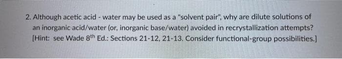 2. Although acetic acid - water may be used as a "solvent pair", why are dilute solutions of
an inorganic acid/water (or, inorganic base/water) avoided in recrystallization attempts?
[Hint: see Wade 8th Ed.: Sections 21-12, 21-13. Consider functional-group possibilities.]
