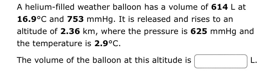 A helium-filled weather balloon has a volume of 614 L at
16.9°C and 753 mmHg. It is released and rises to an
altitude of 2.36 km, where the pressure is 625 mmHg and
the temperature is 2.9°C.
The volume of the balloon at this altitude is
L.