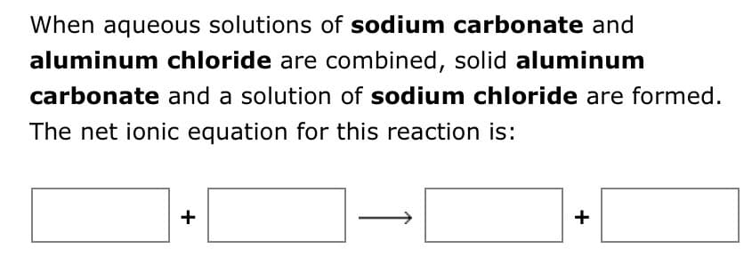 When aqueous solutions of sodium carbonate and
aluminum chloride are combined, solid aluminum
carbonate and a solution of sodium chloride are formed.
The net ionic equation for this reaction is:
+
+