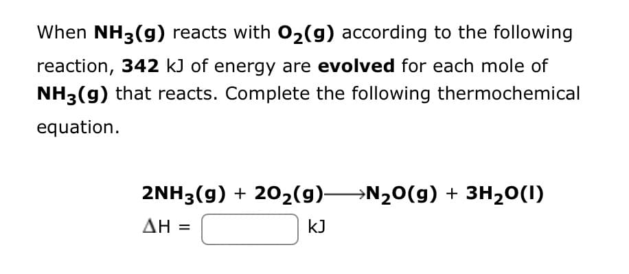 When NH3(g) reacts with O₂(g) according to the following
reaction, 342 kJ of energy are evolved for each mole of
NH3(g) that reacts. Complete the following thermochemical
equation.
2NH3(g) + 20₂(g) N₂O(g) + 3H₂0(1)
ΔΗ =
kJ