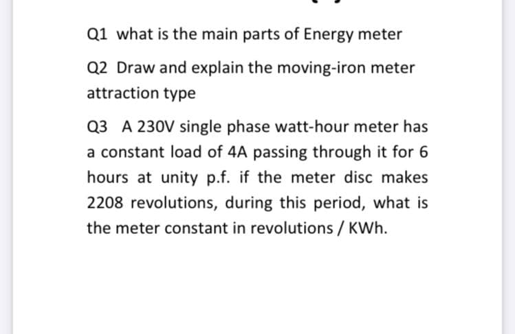 Q1 what is the main parts of Energy meter
Q2 Draw and explain the moving-iron meter
attraction type
Q3 A 230V single phase watt-hour meter has
a constant load of 4A passing through it for 6
hours at unity p.f. if the meter disc makes
2208 revolutions, during this period, what is
the meter constant in revolutions / KWh.

