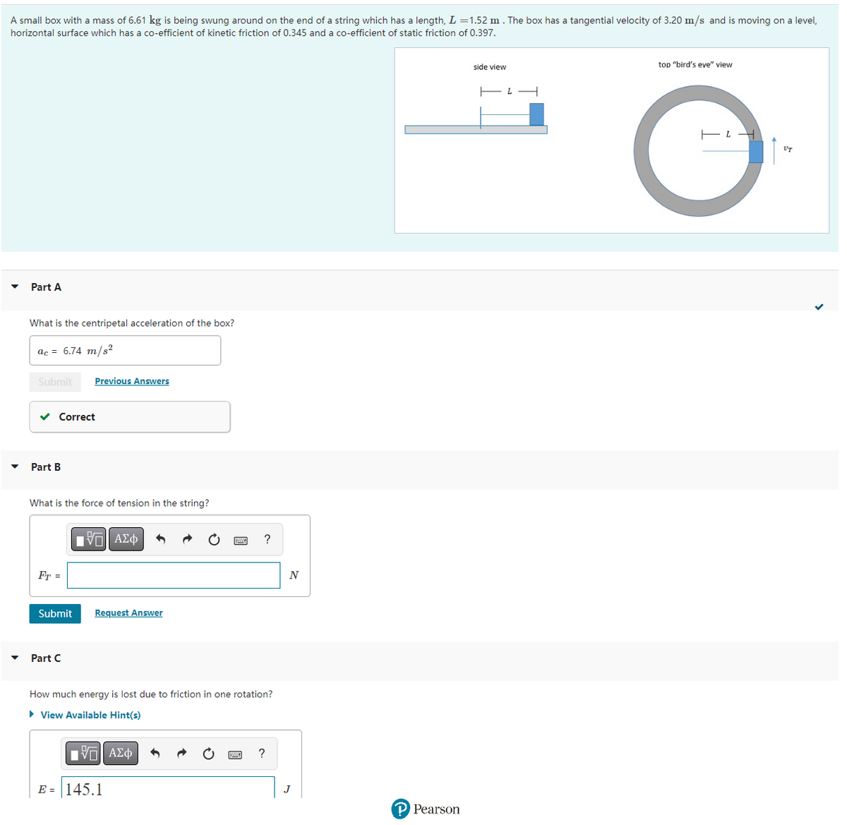 A small box with a mass of 6.61 kg is being swung around on the end of a string which has a length, L = 1.52 m. The box has a tangential velocity of 3.20 m/s and is moving on a level,
horizontal surface which has a co-efficient of kinetic friction of 0.345 and a co-efficient of static friction of 0.397.
Part A
What is the centripetal acceleration of the box?
ac = 6.74 m/s²
Submit
Correct
Part B
What is the force of tension in the string?
Fr=
Previous Answers
Submit
Part C
IVE ΑΣΦ
Request Answer
How much energy is lost due to friction in one rotation?
► View Available Hint(s)
ΓΙ ΑΣΦ
?
E = 145.1
?
N
J
P Pearson
side view
L
top "bird's eve" view
O