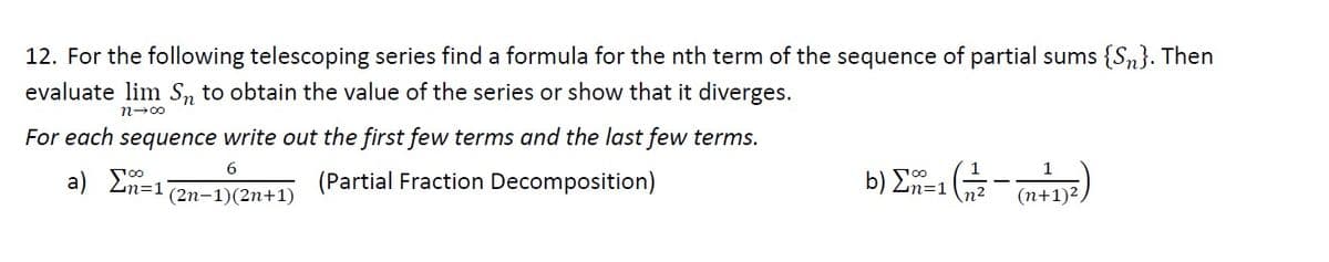 12. For the following telescoping series find a formula for the nth term of the sequence of partial sums {Sn}. Then
evaluate lim S₁ to obtain the value of the series or show that it diverges.
n→∞
For each sequence write out the first few terms and the last few terms.
6
a) Σ=1
(Partial Fraction Decomposition)
(2n-1)(2n+1)
b) Σ=1(# (412)
-