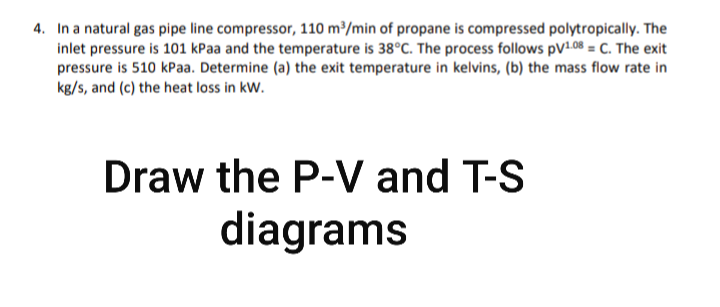 4. In a natural gas pipe line compressor, 110 m³/min of propane is compressed polytropically. The
inlet pressure is 101 kPaa and the temperature is 38°C. The process follows pV1.08 = C. The exit
pressure is 510 kPaa. Determine (a) the exit temperature in kelvins, (b) the mass flow rate in
kg/s, and (c) the heat loss in kW.
Draw the P-V and T-S
diagrams
