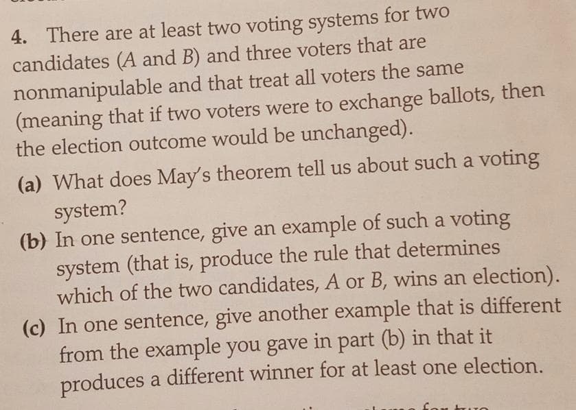 4. There are at least two voting systems for two
candidates (A and B) and three voters that are
nonmanipulable and that treat all voters the same
(meaning that if two voters were to exchange ballots, then
the election outcome would be unchanged).
(a) What does May's theorem tell us about such a voting
system?
(b) In one sentence, give an example of such a voting
system (that is, produce the rule that determines
which of the two candidates, A or B, wins an election).
(c) In one sentence, give another example that is different
from the example you gave in part (b) in that it
produces a different winner for at least one election.
