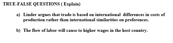 TRUE-FALSE QUESTIONS ( Explain)
a) Linder argues that trade is based on international differences in costs of
production rather than international similarities on preferences.
b) The flow of labor will cause to higher wages in the host country.
