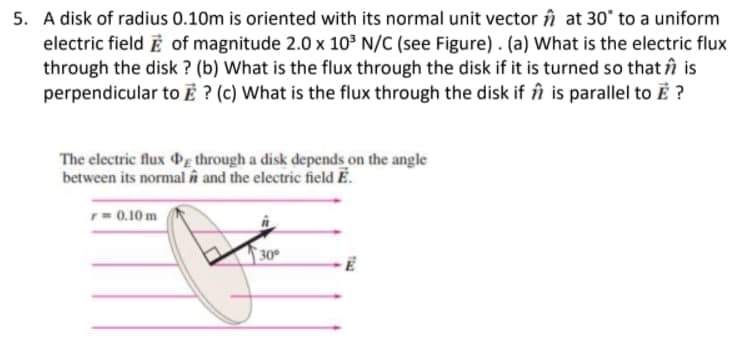 5. A disk of radius 0.10m is oriented with its normal unit vector în at 30° to a uniform
electric field E of magnitude 2.0 x 103 N/C (see Figure). (a) What is the electric flux
through the disk ? (b) What is the flux through the disk if it is turned so that în is
perpendicular to Ẻ ? (c) What is the flux through the disk if în is parallel to E ?
The electric flux g through a disk depends on the angle
between its normal n and the electric field E.
r0.10 m
30°
