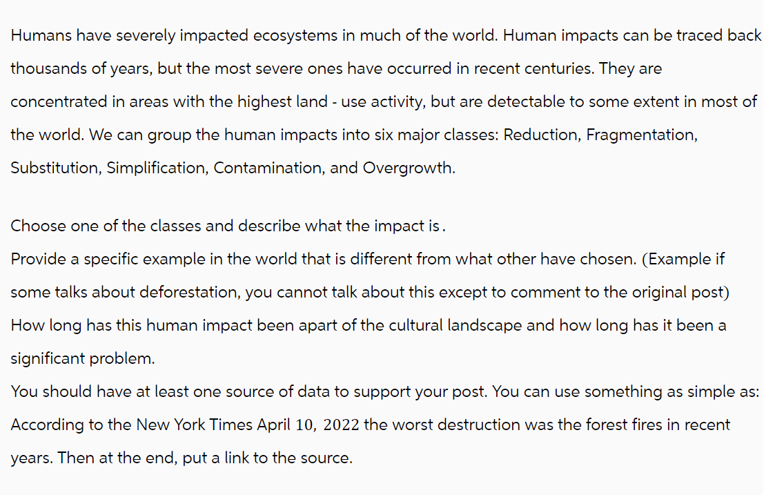 Humans have severely impacted ecosystems in much of the world. Human impacts can be traced back
thousands of years, but the most severe ones have occurred in recent centuries. They are
concentrated in areas with the highest land - use activity, but are detectable to some extent in most of
the world. We can group the human impacts into six major classes: Reduction, Fragmentation,
Substitution, Simplification, Contamination, and Overgrowth.
Choose one of the classes and describe what the impact is.
Provide a specific example in the world that is different from what other have chosen. (Example if
some talks about deforestation, you cannot talk about this except to comment to the original post)
How long has this human impact been apart of the cultural landscape and how long has it been a
significant problem.
You should have at least one source of data to support your post. You can use something as simple as:
According to the New York Times April 10, 2022 the worst destruction was the forest fires in recent
years. Then at the end, put a link to the source.