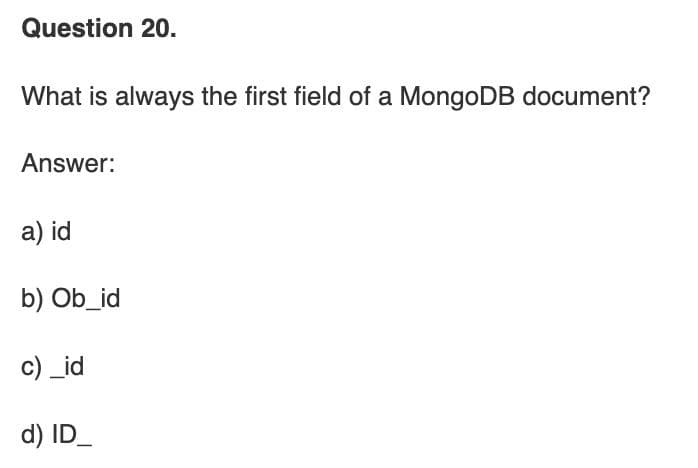 Question 20.
What is always the first field of a MongoDB document?
Answer:
a) id
b) Ob_id
c) _id
d) ID_
