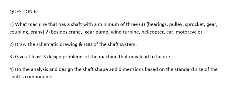QUESTION 6:
1) What machine that has a shaft with a minimum of three (3) [bearings, pulley, sprocket, gear,
coupling, crank] ? (besides crane, gear pump, wind turbine, helicopter, car, motorcycle)
2) Draw the schematic drawing & FBD of the shaft system.
3) Give at least 3 design problems of the machine that may lead to failure.
4) Do the analysis and design the shaft shape and dimensions based on the standard size of the
shaft's components.
