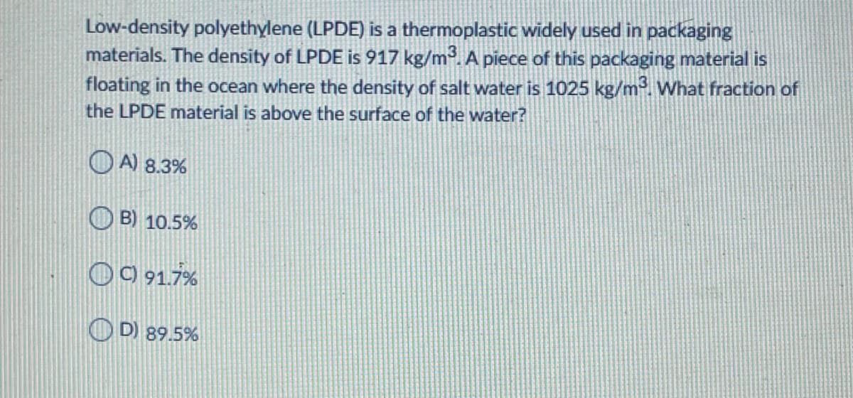 Low-density polyethylene (LPDE) is a thermoplastic widely used in packaging
materials. The density of LPDE is 917 kg/m. A piece of this packaging material is
floating in the ocean where the density of salt water is 1025 kg/m. What fraction of
the LPDE material is above the surface of the water?
O A) 8.3%
O B) 10.5%
O O 91.7%
O D) 89.5%
