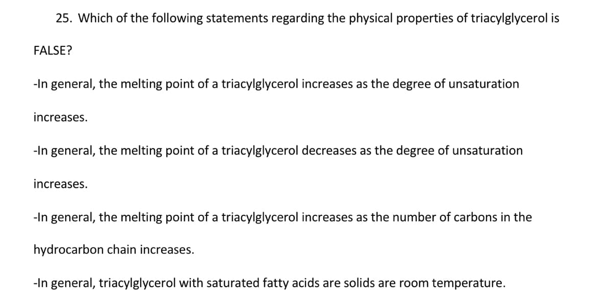 25. Which of the following statements regarding the physical properties of triacylglycerol is
FALSE?
-In general, the melting point of a triacylglycerol increases as the degree of unsaturation
increases.
-In general, the melting point of a triacylglycerol decreases as the degree of unsaturation
increases.
-In general, the melting point of a triacylglycerol increases as the number of carbons in the
hydrocarbon chain increases.
-In general, triacylglycerol with saturated fatty acids are solids are room temperature.
