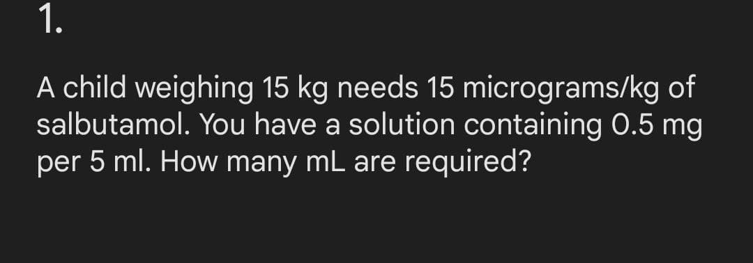1.
micrograms/kg of
A child weighing 15 kg needs 15
salbutamol. You have a solution containing 0.5 mg
per 5 ml. How many mL are required?
