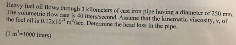 Heavy fuel oil flows through 3 kilometers of cast iron pipe having a diameter of 250 mm.
The volumetric flow rate is 40 liters/second. Assume that the kinematic viscosity, v, of
the fuel oil is 0.12x103 m²/sec. Determine the head loss in the pipe.
(1 m³= 1000 liters)