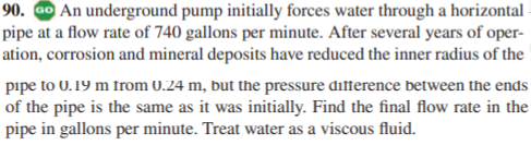 90. GO An underground pump initially forces water through a horizontal
pipe at a flow rate of 740 gallons per minute. After several years of oper-
ation, corrosion and mineral deposits have reduced the inner radius of the
pipe to 0.19 m from 0.24 m, but the pressure difference between the ends
of the pipe is the same as it was initially. Find the final flow rate in the
pipe in gallons per minute. Treat water as a viscous fluid.
