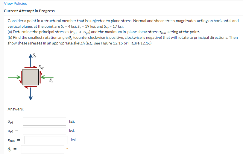 View Policies
Current Attempt in Progress
Consider a point in a structural member that is subjected to plane stress. Normal and shear stress magnitudes acting on horizontal and
vertical planes at the point are 5x = 4 ksi, 5y = 19 ksi, and 5xy = 17 ksi.
(a) Determine the principal stresses (0,1 > 0,2) and the maximum in-plane shear stress Tmax acting at the point.
(b) Find the smallest rotation angle 0, (counterclockwise is positive, clockwise is negative) that will rotate to principal directions. Then
show these stresses in an appropriate sketch (e.g., see Figure 12.15 or Figure 12.16)
Answers:
%pl =
op2 =
Tmax =
||
Sxy
ksi.
ksi.
ksi.
G