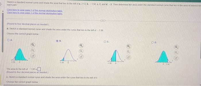 Sketch a standard normal curve and shade the area that lies to the left of a. 213, b.-156, c.0, and d.-8. Then determine the area under the standard normal curve that lies in the area of interest for
each part
Click here to view page 1 of the normal distribution table
Click here to view page 2 of the normal distribution table
(Round to four decimal places as needed)
b. Sketch a standard normal curve and shade the area under the curve that les to the left of -1.56
Choose the correct graph below
ОА
o do
The area to the left of -1.56
(Round to four decimal places as needed)
8.
A
ර රට
c. Sketch a standard normal curve and shade the area under the curve that lies to the left of 0.
Choose the correct graph below
O.C.
OD
a
C