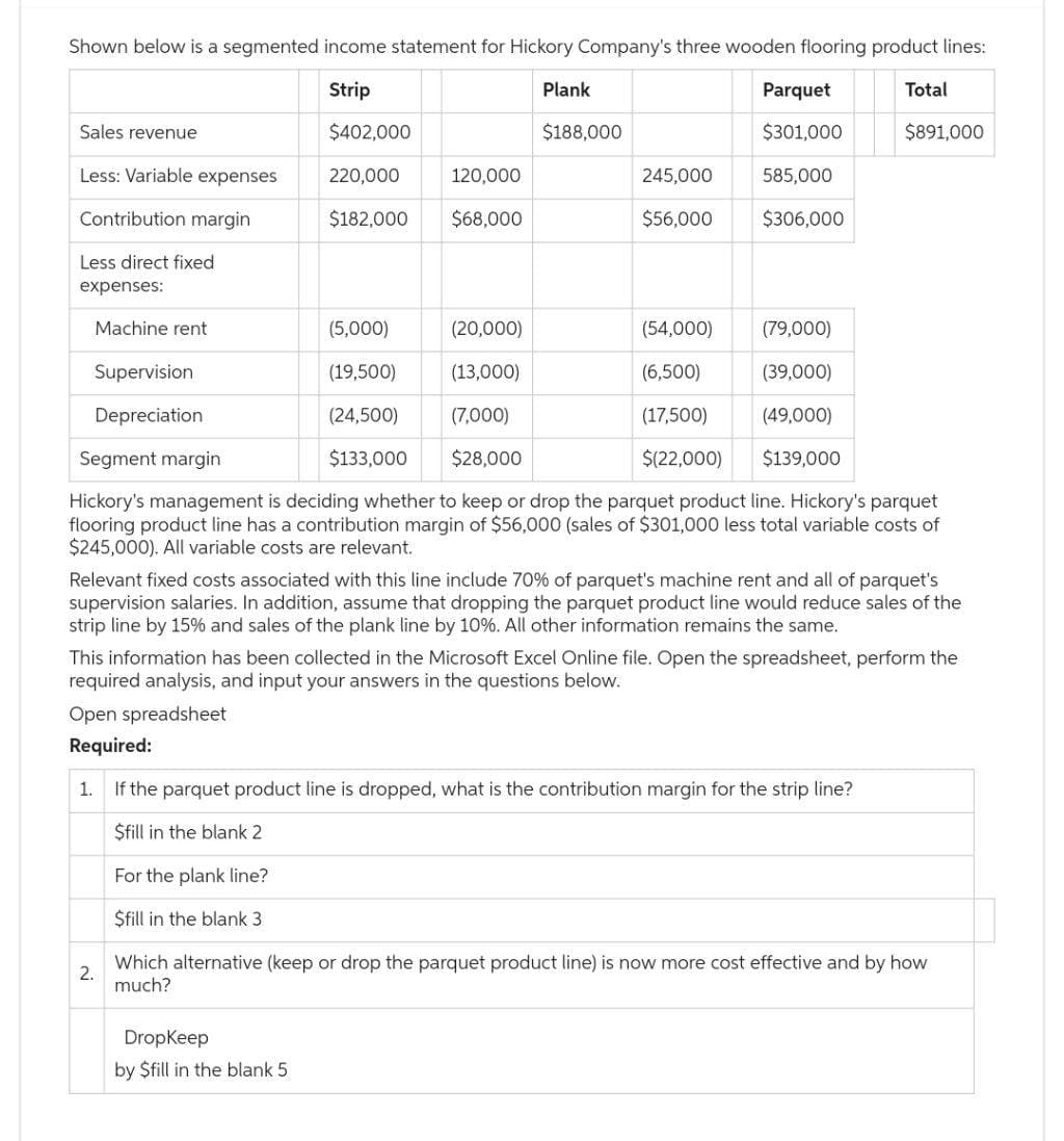 Shown below is a segmented income statement for Hickory Company's three wooden flooring product lines:
Total
Strip
$891,000
Sales revenue
Less: Variable expenses
Contribution margin
Less direct fixed
expenses:
Machine rent
Supervision
Depreciation
$402,000
220,000
$182,000
2.
(5,000)
(19,500)
(24,500)
$133,000
(20,000)
(13,000)
(7,000)
Segment margin
$28,000
Hickory's management is deciding whether to keep or drop the parquet product line. Hickory's parquet
flooring product line has a contribution margin of $56,000 (sales of $301,000 less total variable costs of
$245,000). All variable costs are relevant.
120,000
$68,000
For the plank line?
$fill in the blank 3
Plank
$188,000
DropKeep
by $fill in the blank 5.
Parquet
$301,000
245,000
585,000
$56,000 $306,000
(54,000)
(6,500)
(17,500)
$(22,000)
Relevant fixed costs associated with this line include 70% of parquet's machine rent and all of parquet's
supervision salaries. In addition, assume that dropping the parquet product line would reduce sales of the
strip line by 15% and sales of the plank line by 10%. All other information remains the same.
(79,000)
(39,000)
(49,000)
$139,000
This information has been collected in the Microsoft Excel Online file. Open the spreadsheet, perform the
required analysis, and input your answers in the questions below.
Open spreadsheet
Required:
1.
If the parquet product line is dropped, what is the contribution margin for the strip line?
$fill in the blank 2
Which alternative (keep or drop the parquet product line) is now more cost effective and by how
much?