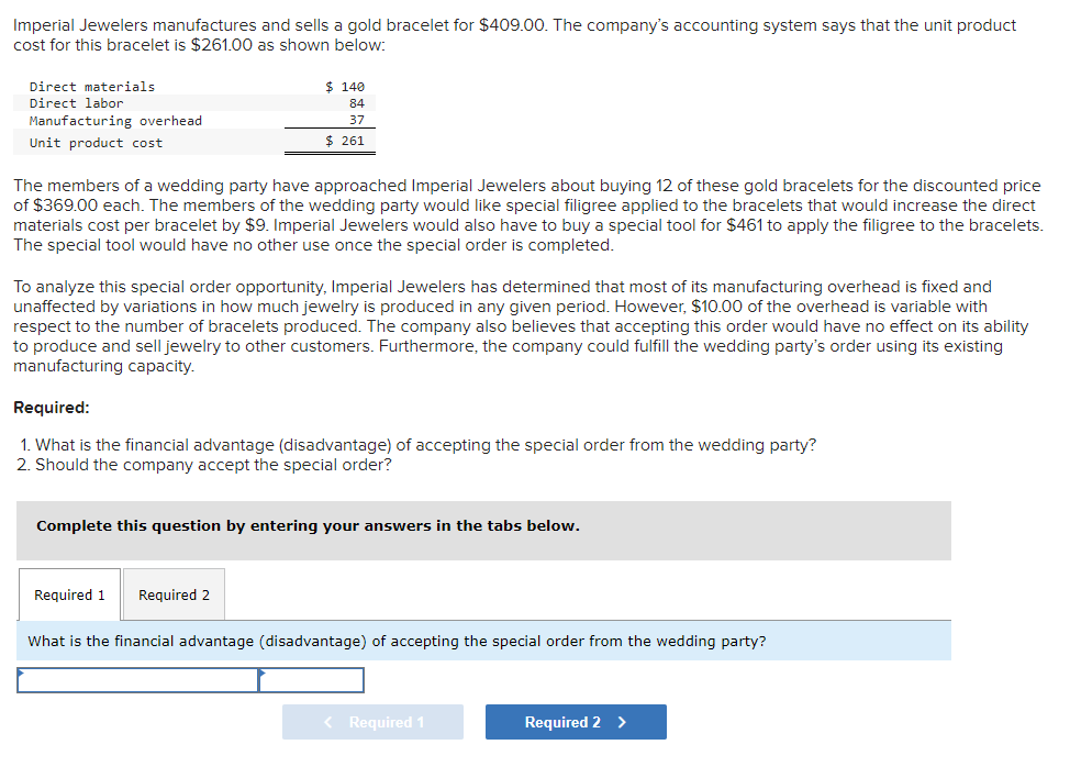 Imperial Jewelers manufactures and sells a gold bracelet for $409.00. The company's accounting system says that the unit product
cost for this bracelet is $261.00 as shown below:
Direct materials
Direct labor
Manufacturing overhead
Unit product cost
$ 140
84
37
$ 261
The members of a wedding party have approached Imperial Jewelers about buying 12 of these gold bracelets for the discounted price
of $369.00 each. The members of the wedding party would like special filigree applied to the bracelets that would increase the direct
materials cost per bracelet by $9. Imperial Jewelers would also have to buy a special tool for $461 to apply the filigree to the bracelets.
The special tool would have no other use once the special order is completed.
To analyze this special order opportunity, Imperial Jewelers has determined that most of its manufacturing overhead is fixed and
unaffected by variations in how much jewelry is produced in any given period. However, $10.00 of the overhead is variable with
respect to the number of bracelets produced. The company also believes that accepting this order would have no effect on its ability
to produce and sell jewelry to other customers. Furthermore, the company could fulfill the wedding party's order using its existing
manufacturing capacity.
Required:
1. What is the financial advantage (disadvantage) of accepting the special order from the wedding party?
2. Should the company accept the special order?
Complete this question by entering your answers in the tabs below.
Required 1 Required 2
What is the financial advantage (disadvantage) of accepting the special order from the wedding party?
< Required 1
Required 2 >