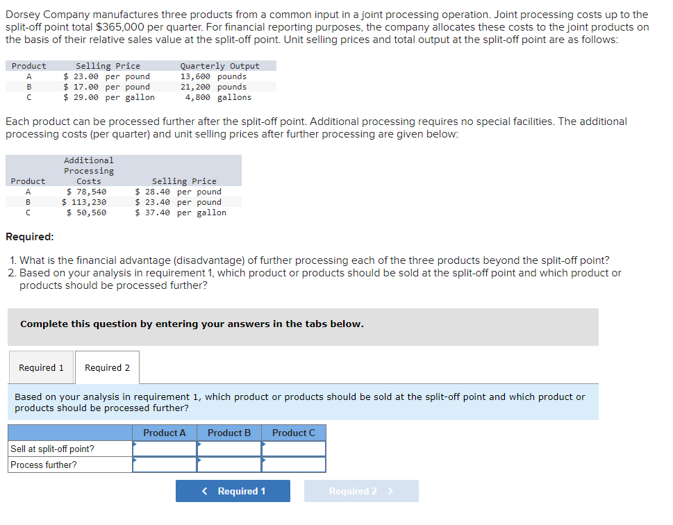 Dorsey Company manufactures three products from a common input in a joint processing operation. Joint processing costs up to the
split-off point total $365,000 per quarter. For financial reporting purposes, the company allocates these costs to the joint products on
the basis of their relative sales value at the split-off point. Unit selling prices and total output at the split-off point are as follows:
Product
A
B
C
Selling Price
$23.00 per pound
$17.00 per pound
$29.00 per gallon
Product
A
B
C
Each product can be processed further after the split-off point. Additional processing requires no special facilities. The additional
processing costs (per quarter) and unit selling prices after further processing are given below:
Additional
Processing
Costs
$78,540
$ 113,230
$50,560
Quarterly Output
13,600 pounds
21,200 pounds
4,800 gallons
Required:
1. What is the financial advantage (disadvantage) of further processing each of the three products beyond the split-off point?
2. Based on your analysis in requirement 1, which product or products should be sold at the split-off point and which product or
products should be processed further?
Required 1 Required 2
Selling Price
$28.40 per pound
$23.40 per pound
$37.40 per gallon
Complete this question by entering your answers in the tabs below.
Sell at split-off point?
Process further?
Based on your analysis in requirement 1, which product or products should be sold at the split-off point and which product or
products should be processed further?
Product A
Product B Product C
< Required 1
Required 2 >
