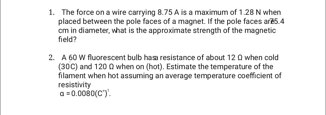 1. The force on a wire carrying 8.75 A is a maximum of 1.28 N when
placed between the pole faces of a magnet. If the pole faces are 5.4
cm in diameter, what is the approximate strength of the magnetic
field?
2. A 60 W fluorescent bulb hasa resistance of about 12 Q when cold
(30C) and 120 Q when on (hot). Estimate the temperature of the
filament when hot assuming an average temperature coefficient of
resistivity
a = 0.0080(C°)¹.