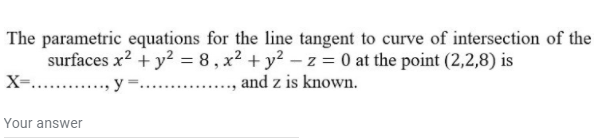 The parametric equations for the line tangent to curve of intersection of the
surfaces x? + y2 = 8 , x² + y² – z = 0 at the point (2,2,8) is
and z is known.
X-.
