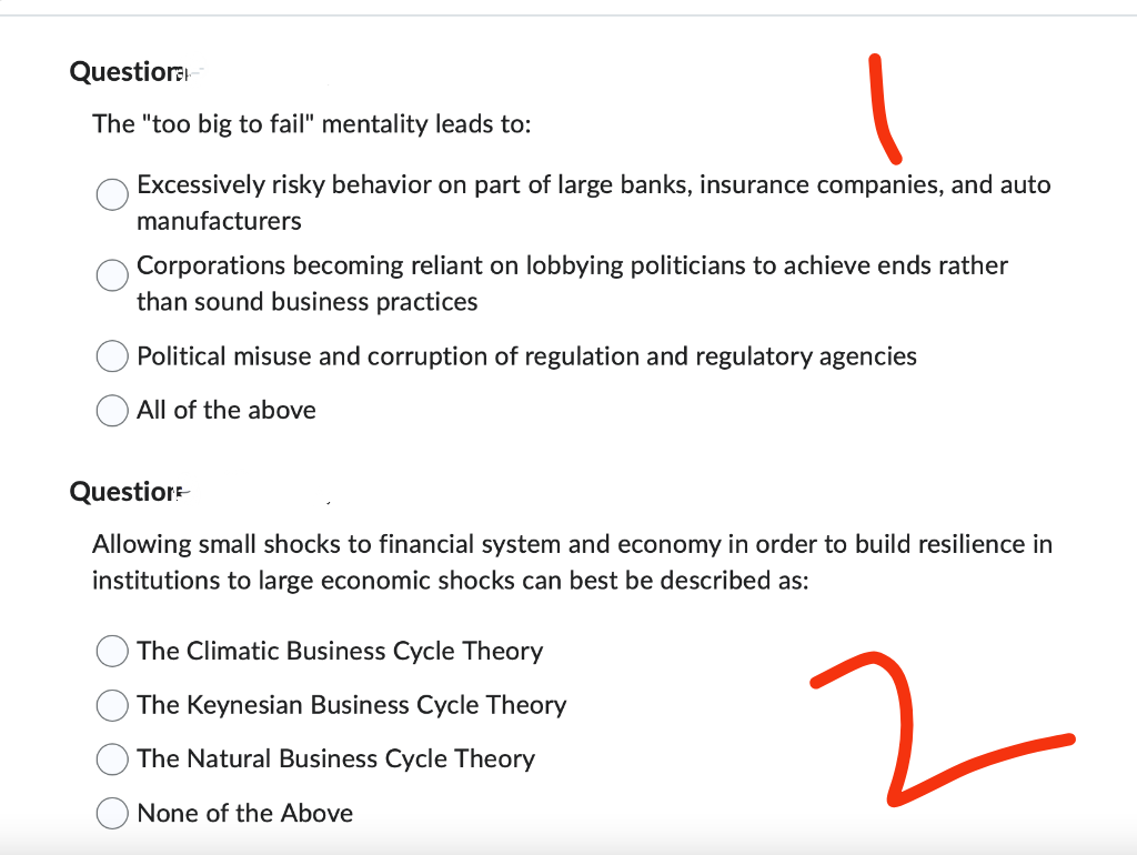 Questiora
The "too big to fail" mentality leads to:
Excessively risky behavior on part of large banks, insurance companies, and auto
manufacturers
Corporations becoming reliant on lobbying politicians to achieve ends rather
than sound business practices
Political misuse and corruption of regulation and regulatory agencies
All of the above
Question
Allowing small shocks to financial system and economy in order to build resilience in
institutions to large economic shocks can best be described as:
2
The Climatic Business Cycle Theory
The Keynesian Business Cycle Theory
The Natural Business Cycle Theory
None of the Above